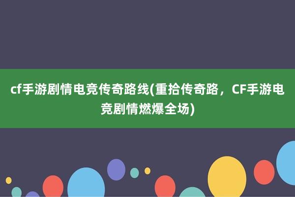 cf手游剧情电竞传奇路线(重拾传奇路，CF手游电竞剧情燃爆全场)