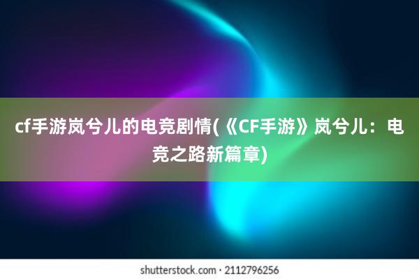 cf手游岚兮儿的电竞剧情(《CF手游》岚兮儿：电竞之路新篇章)