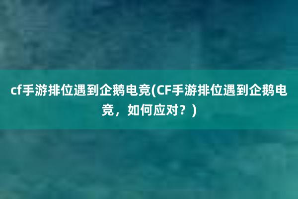 cf手游排位遇到企鹅电竞(CF手游排位遇到企鹅电竞，如何应对？)