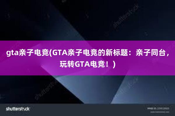 gta亲子电竞(GTA亲子电竞的新标题：亲子同台，玩转GTA电竞！)