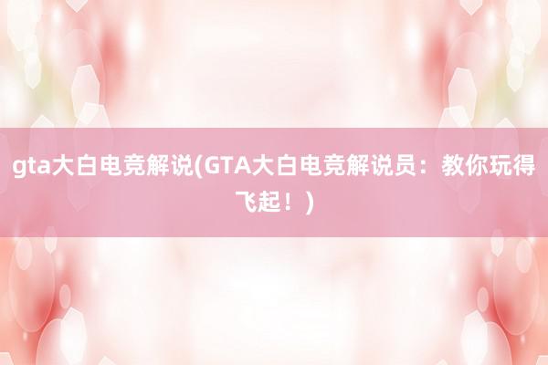 gta大白电竞解说(GTA大白电竞解说员：教你玩得飞起！)