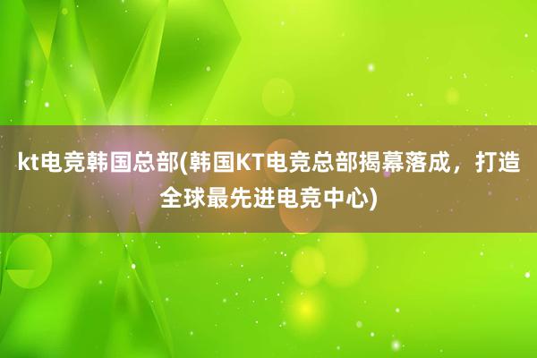 kt电竞韩国总部(韩国KT电竞总部揭幕落成，打造全球最先进电竞中心)