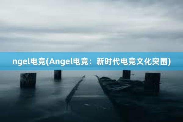 ngel电竞(Angel电竞：新时代电竞文化突围)