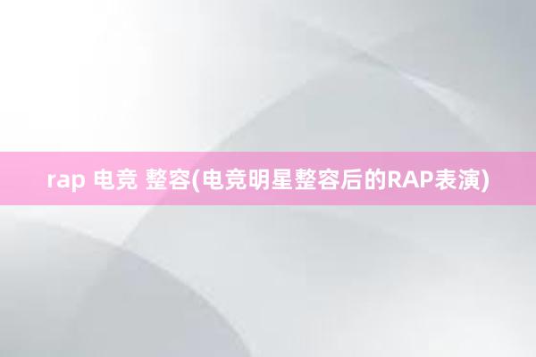 rap 电竞 整容(电竞明星整容后的RAP表演)