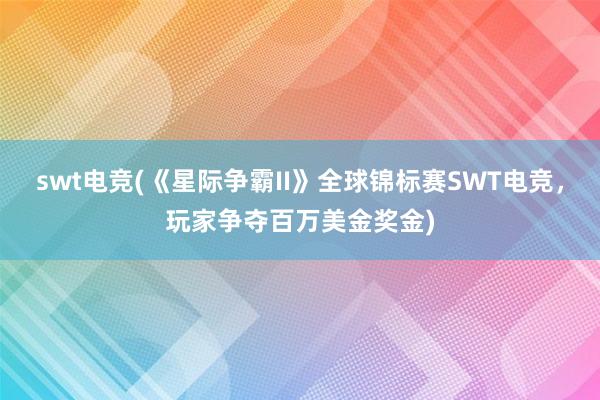 swt电竞(《星际争霸II》全球锦标赛SWT电竞，玩家争夺百万美金奖金)