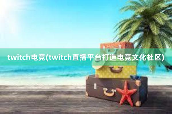 twitch电竞(twitch直播平台打造电竞文化社区)