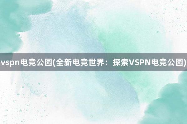 vspn电竞公园(全新电竞世界：探索VSPN电竞公园)