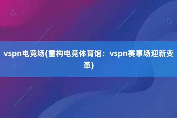 vspn电竞场(重构电竞体育馆：vspn赛事场迎新变革)