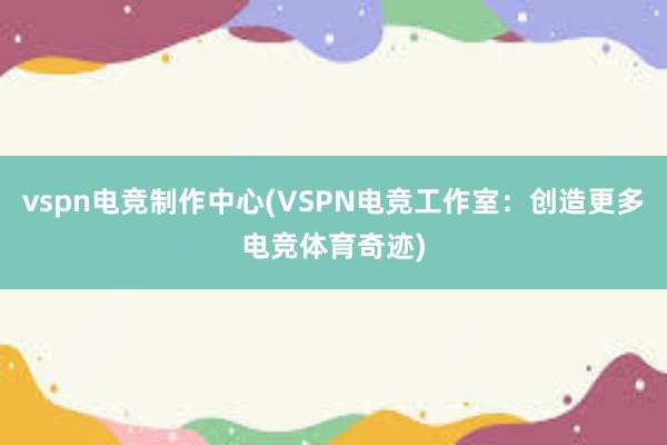 vspn电竞制作中心(VSPN电竞工作室：创造更多电竞体育奇迹)