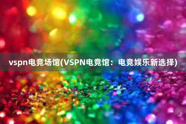 vspn电竞场馆(VSPN电竞馆：电竞娱乐新选择)