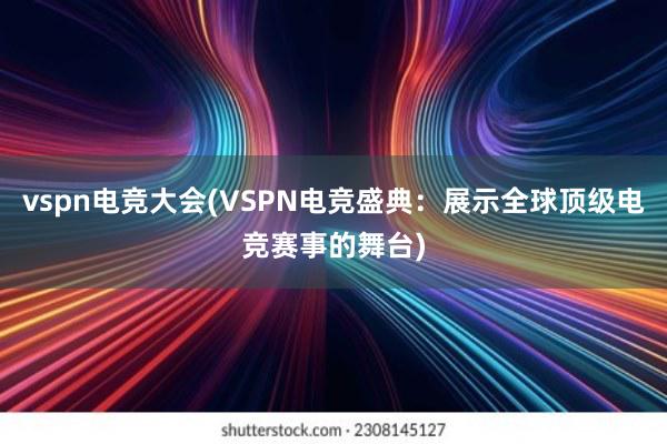 vspn电竞大会(VSPN电竞盛典：展示全球顶级电竞赛事的舞台)