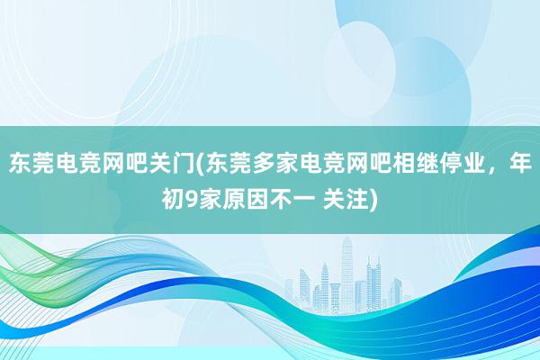 东莞电竞网吧关门(东莞多家电竞网吧相继停业，年初9家原因不一 关注)