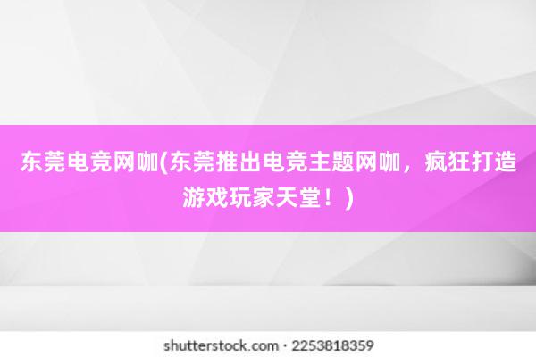 东莞电竞网咖(东莞推出电竞主题网咖，疯狂打造游戏玩家天堂！)