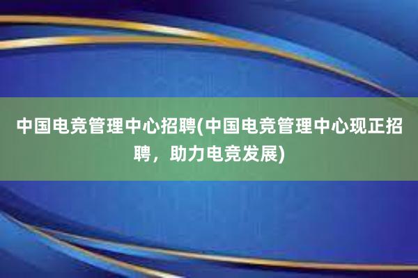 中国电竞管理中心招聘(中国电竞管理中心现正招聘，助力电竞发展)