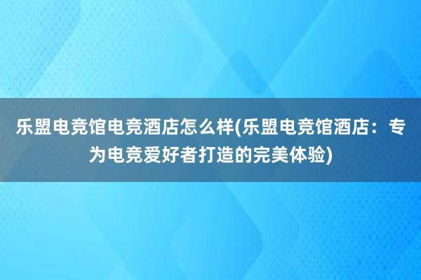 乐盟电竞馆电竞酒店怎么样(乐盟电竞馆酒店：专为电竞爱好者打造的完美体验)