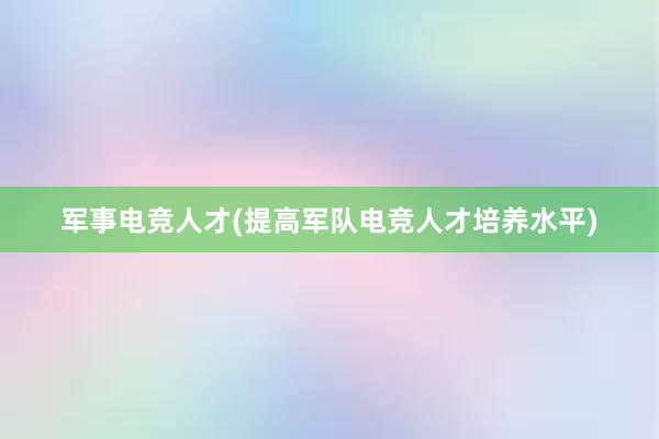 军事电竞人才(提高军队电竞人才培养水平)