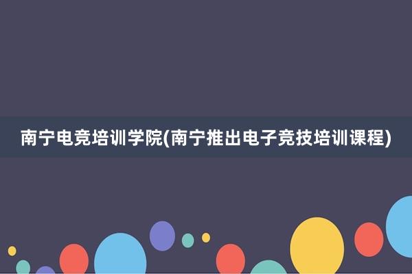 南宁电竞培训学院(南宁推出电子竞技培训课程)