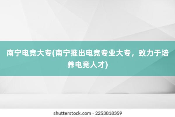 南宁电竞大专(南宁推出电竞专业大专，致力于培养电竞人才)