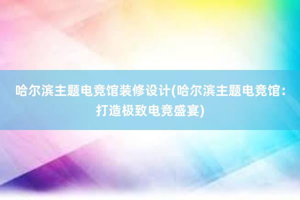 哈尔滨主题电竞馆装修设计(哈尔滨主题电竞馆：打造极致电竞盛宴)