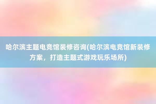 哈尔滨主题电竞馆装修咨询(哈尔滨电竞馆新装修方案，打造主题式游戏玩乐场所)