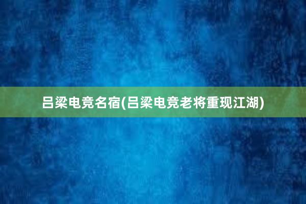 吕梁电竞名宿(吕梁电竞老将重现江湖)