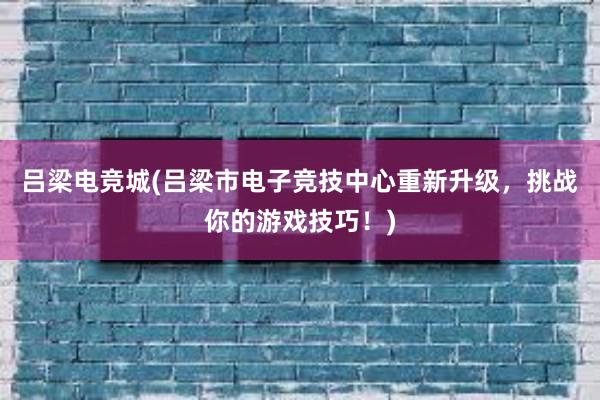 吕梁电竞城(吕梁市电子竞技中心重新升级，挑战你的游戏技巧！)