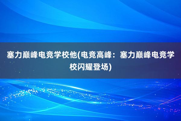 塞力巅峰电竞学校他(电竞高峰：塞力巅峰电竞学校闪耀登场)