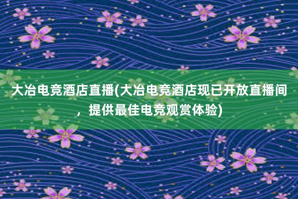 大冶电竞酒店直播(大冶电竞酒店现已开放直播间，提供最佳电竞观赏体验)