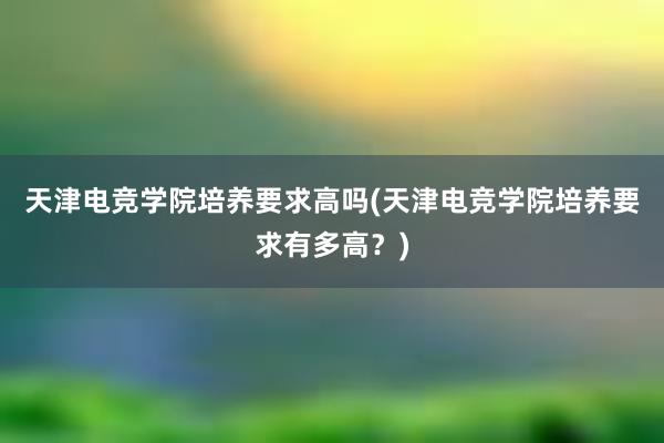 天津电竞学院培养要求高吗(天津电竞学院培养要求有多高？)