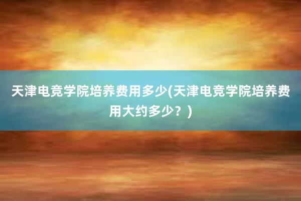 天津电竞学院培养费用多少(天津电竞学院培养费用大约多少？)