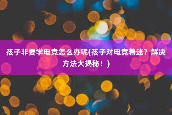 孩子非要学电竞怎么办呢(孩子对电竞着迷？解决方法大揭秘！)