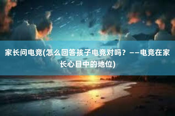 家长问电竞(怎么回答孩子电竞对吗？——电竞在家长心目中的地位)