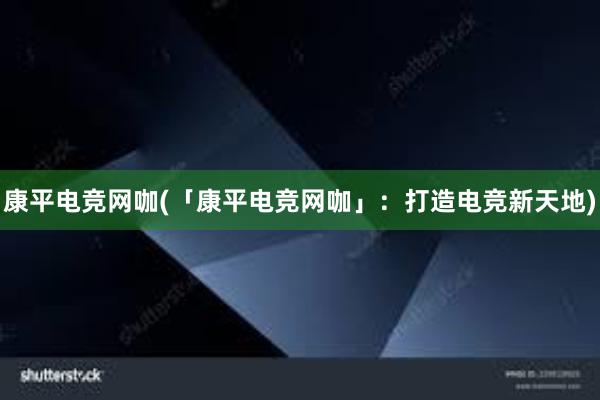 康平电竞网咖(「康平电竞网咖」：打造电竞新天地)