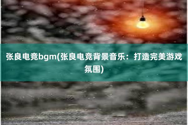 张良电竞bgm(张良电竞背景音乐：打造完美游戏氛围)