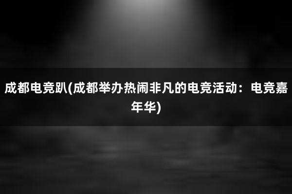 成都电竞趴(成都举办热闹非凡的电竞活动：电竞嘉年华)