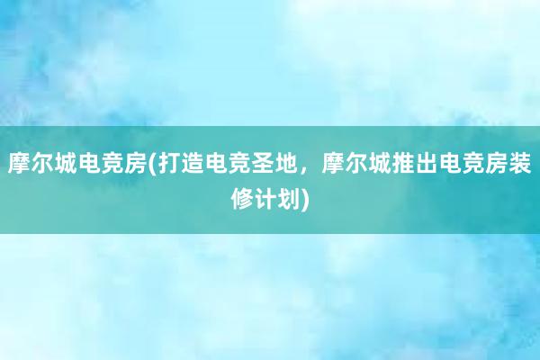 摩尔城电竞房(打造电竞圣地，摩尔城推出电竞房装修计划)