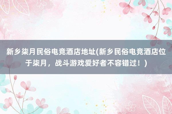 新乡柒月民俗电竞酒店地址(新乡民俗电竞酒店位于柒月，战斗游戏爱好者不容错过！)