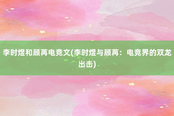 李时煜和顾苒电竞文(李时煜与顾苒：电竞界的双龙出击)