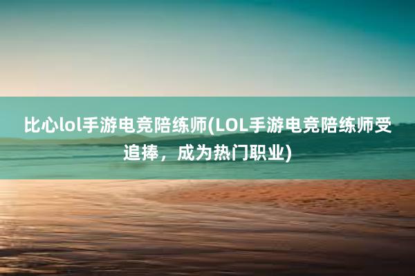 比心lol手游电竞陪练师(LOL手游电竞陪练师受追捧，成为热门职业)