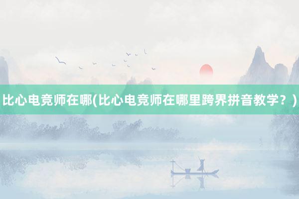 比心电竞师在哪(比心电竞师在哪里跨界拼音教学？)