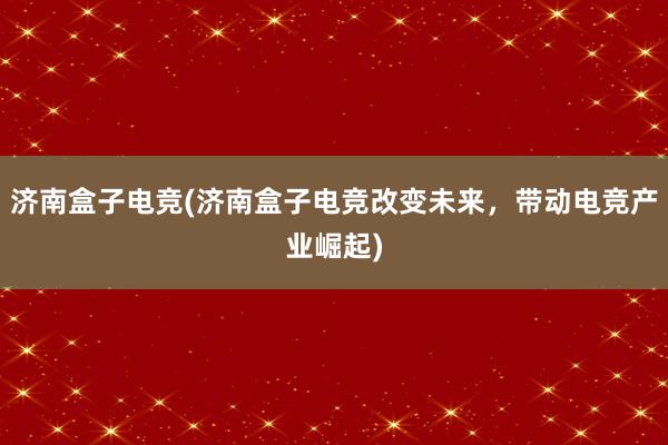 济南盒子电竞(济南盒子电竞改变未来，带动电竞产业崛起)