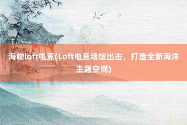 海吻loft电竞(Loft电竞场馆出击，打造全新海洋主题空间)