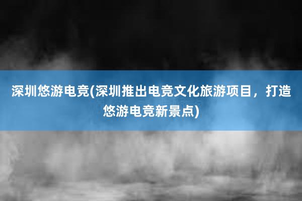 深圳悠游电竞(深圳推出电竞文化旅游项目，打造悠游电竞新景点)