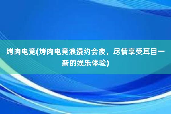 烤肉电竞(烤肉电竞浪漫约会夜，尽情享受耳目一新的娱乐体验)