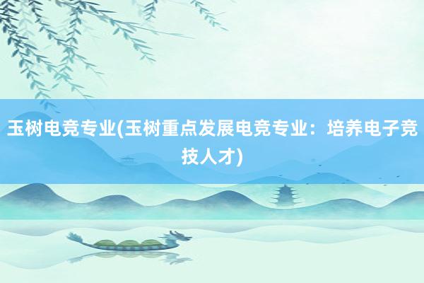 玉树电竞专业(玉树重点发展电竞专业：培养电子竞技人才)