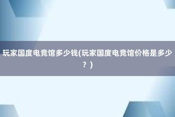 玩家国度电竞馆多少钱(玩家国度电竞馆价格是多少？)