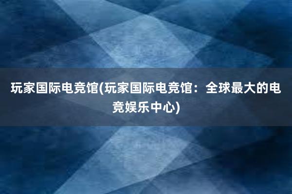 玩家国际电竞馆(玩家国际电竞馆：全球最大的电竞娱乐中心)