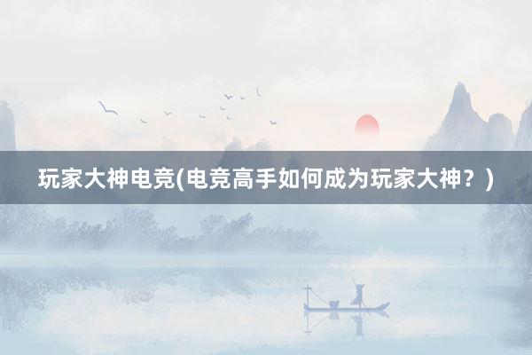 玩家大神电竞(电竞高手如何成为玩家大神？)