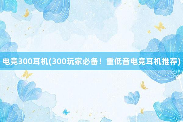 电竞300耳机(300玩家必备！重低音电竞耳机推荐)