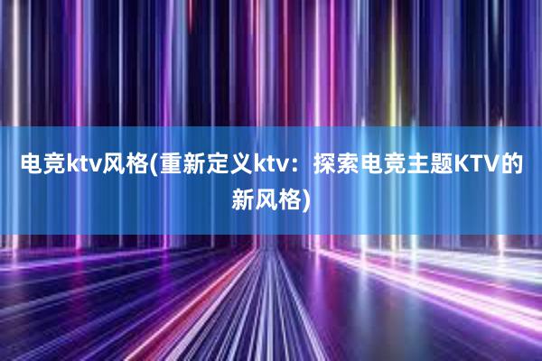 电竞ktv风格(重新定义ktv：探索电竞主题KTV的新风格)